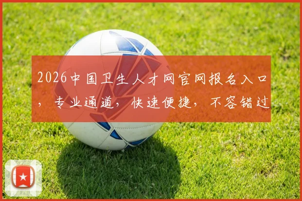 2026中国卫生人才网官网报名入口，专业通道，快速便捷，不容错过，三步轻松完成