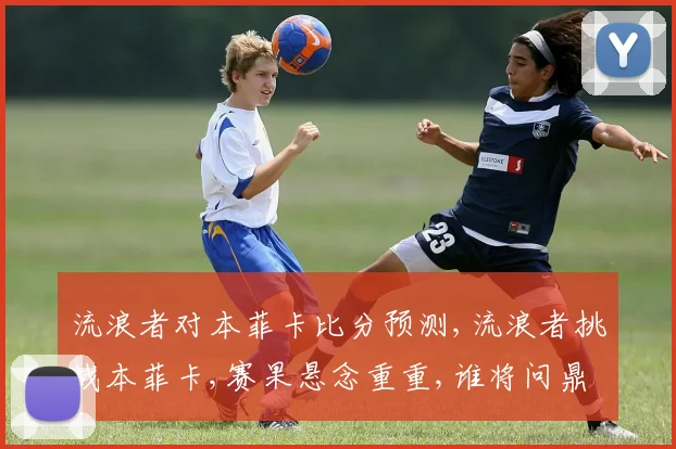 流浪者对本菲卡比分预测,流浪者挑战本菲卡,赛果悬念重重,谁将问鼎胜利